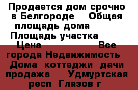 Продается дом срочно в Белгороде. › Общая площадь дома ­ 275 › Площадь участка ­ 11 › Цена ­ 25 000 000 - Все города Недвижимость » Дома, коттеджи, дачи продажа   . Удмуртская респ.,Глазов г.